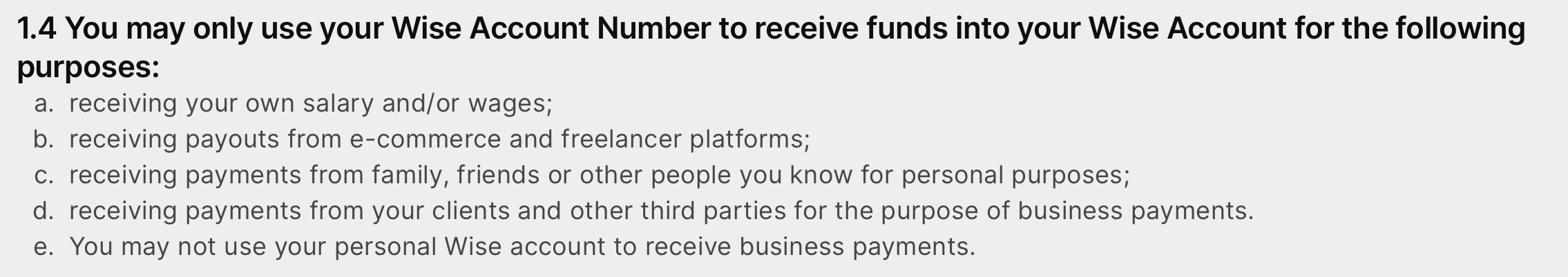 1.4 You may only use your Wise Account Number to receive funds into your Wise Account for the following purposes: a: receiving your own salary and/or wages; b: receiving payouts from e-commerce and freelancer platforms; c: receiving payments from family, friends or other people you know for personal purposes; d: receiving payments from your clients and other third parties for the purpose of business payments. e: You may not use your personal Wise account to receive business payments.